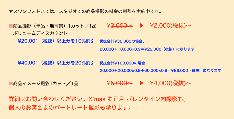 ヤスワンフォトスでは、スタジオでの商品撮影の料金の割引を実施中です。
 ■商品撮影（単品・無背景）1カット／1品　　¥3,000〜　▶　¥2,000(税抜)〜
　ボリュームディスカウント
　　¥20,001（税抜）以上分を10%割引　税抜合計¥30,000の場合、
　　　　　　　　　　　　　　　　　　　　20,000＋10,000×0.9＝¥29,000（税抜）になります

　　¥40,001（税抜）以上分を20%割引　税抜合計¥100,000の場合、
　　　　　　　　　　　　　　　　　　　　20,000＋20,000×0.9＋60,000×0.8＝¥86,000（税抜）になります

■商品イメージ撮影1カット／1品　　　　　　¥5,000〜　▶　¥4,000(税抜)〜

詳細はお問い合わせください。X’mas お正月 バレンタイン向撮影も。
個人のお客さまのポートレート撮影も承ります。